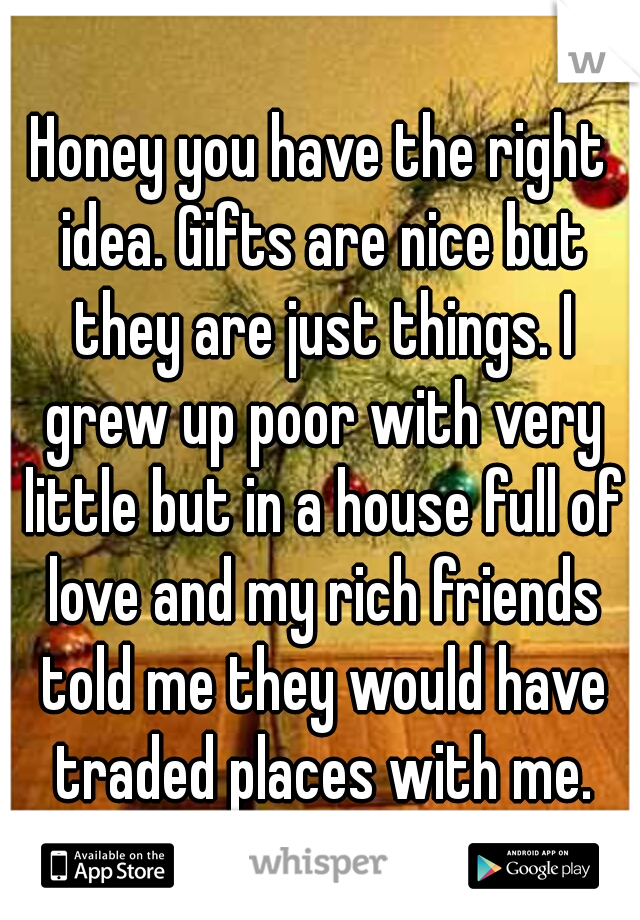 Honey you have the right idea. Gifts are nice but they are just things. I grew up poor with very little but in a house full of love and my rich friends told me they would have traded places with me.