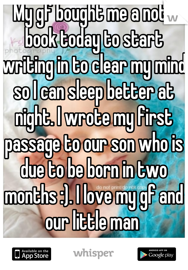 My gf bought me a note book today to start writing in to clear my mind so I can sleep better at night. I wrote my first passage to our son who is due to be born in two months :). I love my gf and our little man 