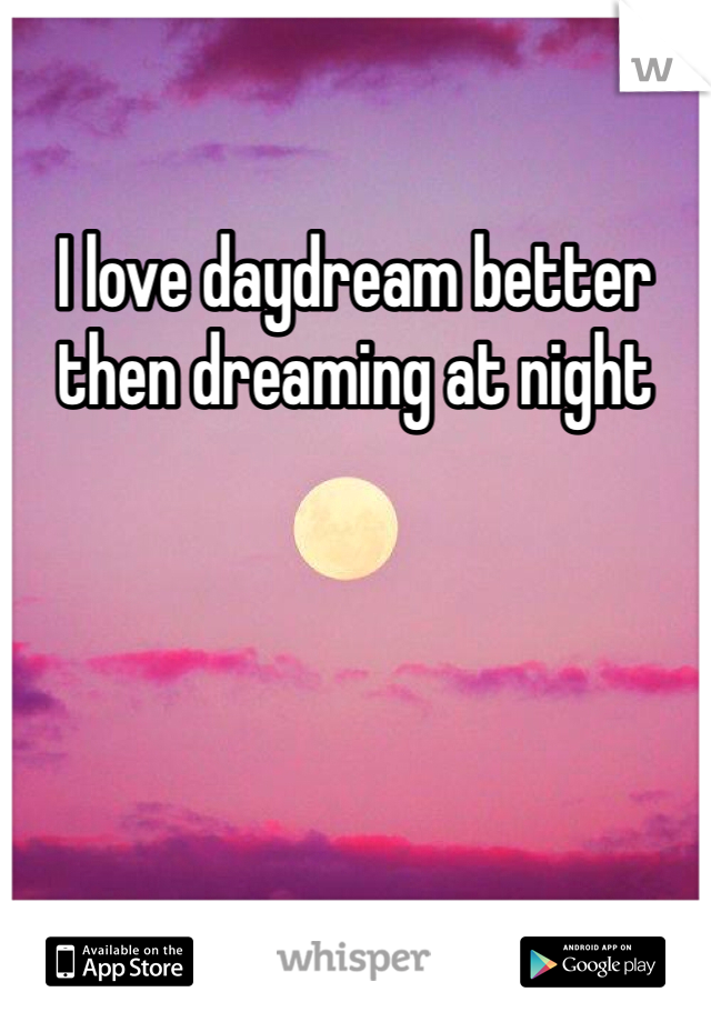 I love daydream better then dreaming at night 