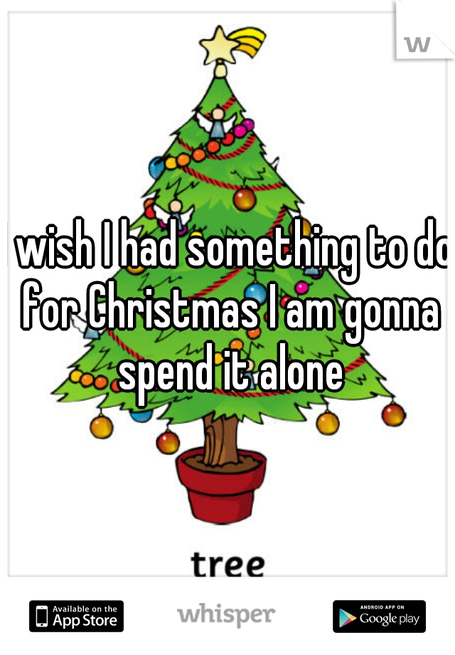 I wish I had something to do for Christmas I am gonna spend it alone