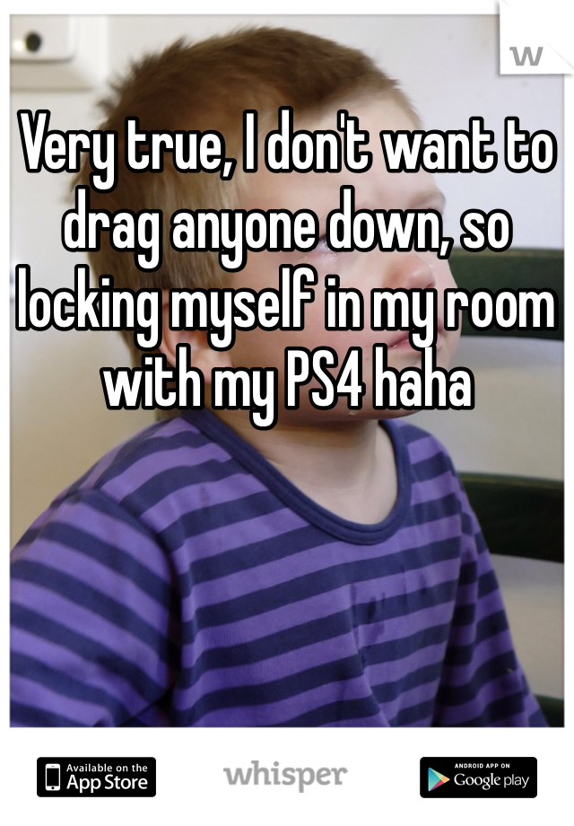 Very true, I don't want to drag anyone down, so locking myself in my room with my PS4 haha