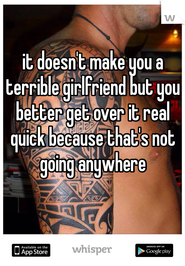 it doesn't make you a terrible girlfriend but you better get over it real quick because that's not going anywhere 