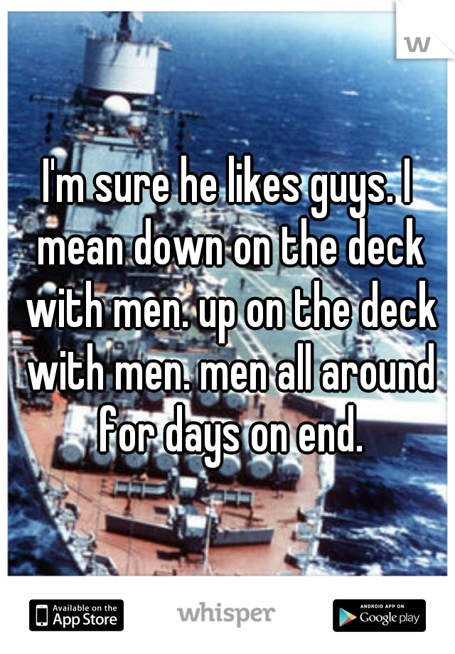 I'm sure he likes guys. I mean down on the deck with men. up on the deck with men. men all around for days on end.