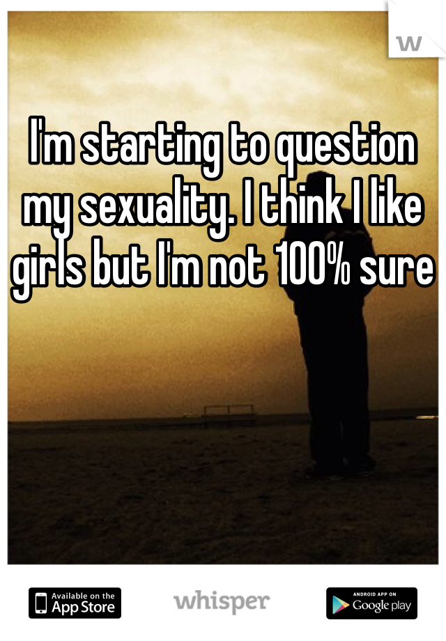I'm starting to question my sexuality. I think I like girls but I'm not 100% sure