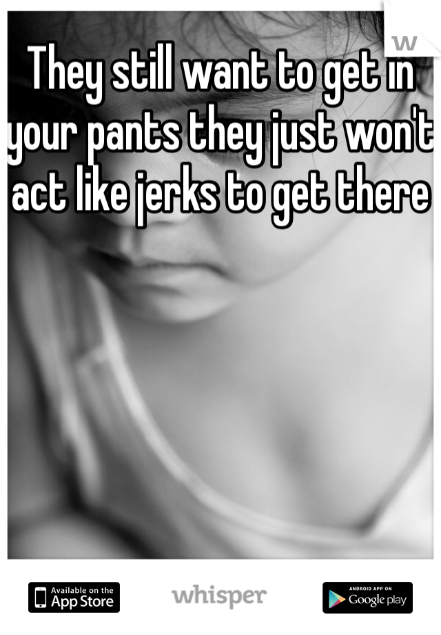 They still want to get in your pants they just won't act like jerks to get there