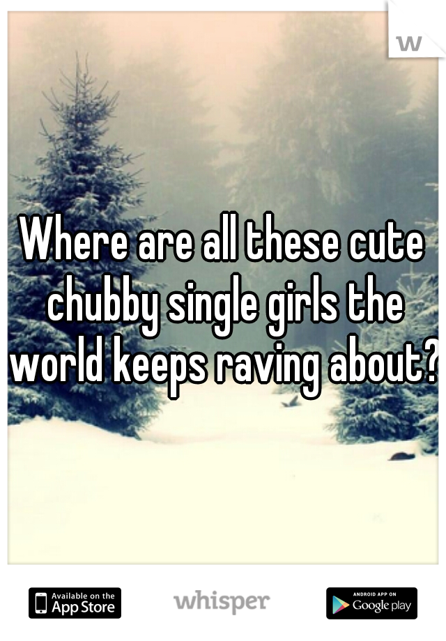 Where are all these cute chubby single girls the world keeps raving about?