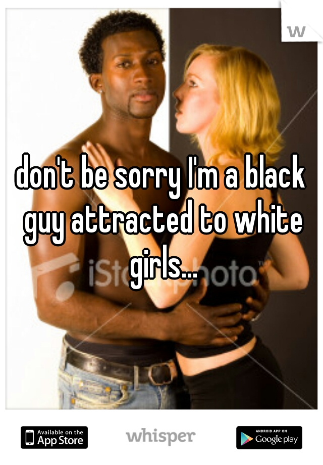 don't be sorry I'm a black guy attracted to white girls...