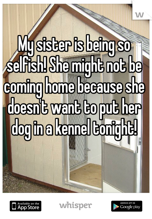 My sister is being so selfish! She might not be coming home because she doesn't want to put her dog in a kennel tonight!
