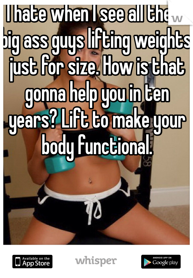 I hate when I see all these big ass guys lifting weights just for size. How is that gonna help you in ten years? Lift to make your body functional. 
