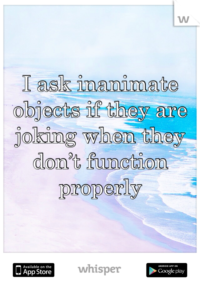 I ask inanimate objects if they are joking when they don’t function properly