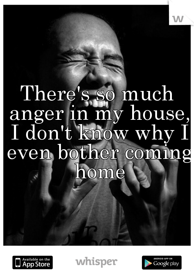 There's so much anger in my house, I don't know why I even bother coming home