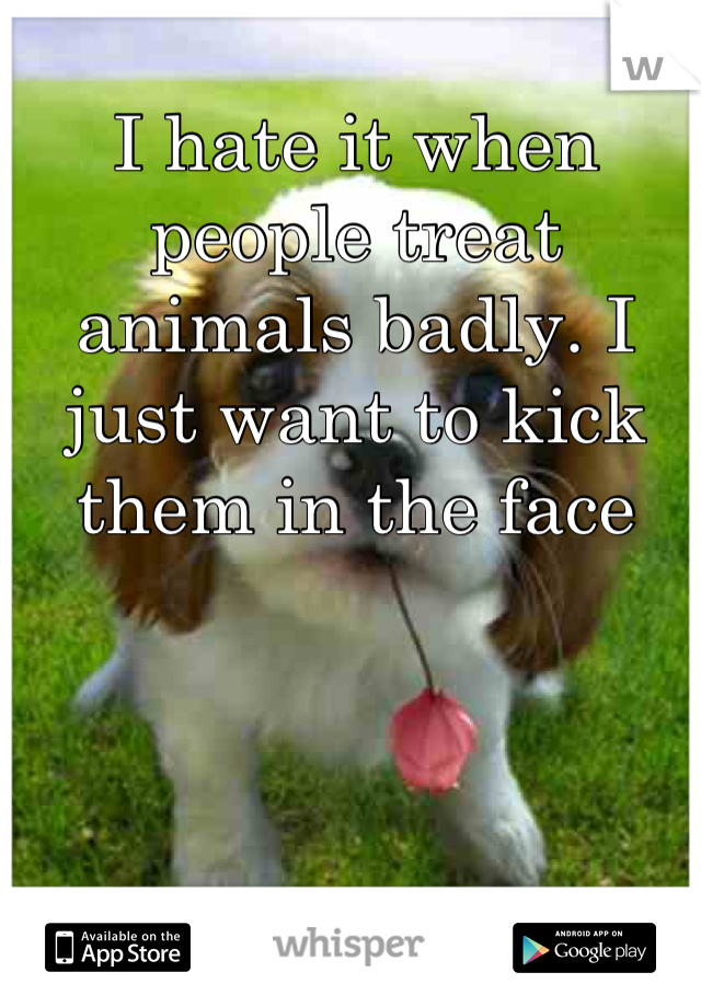 I hate it when people treat animals badly. I just want to kick them in the face