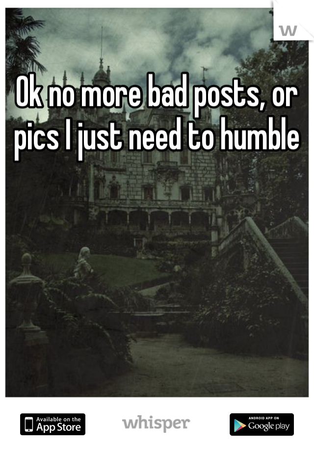 Ok no more bad posts, or pics I just need to humble 