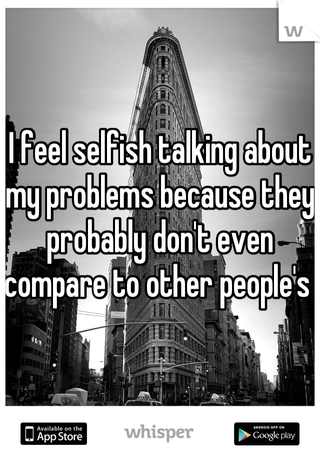 I feel selfish talking about my problems because they probably don't even compare to other people's 