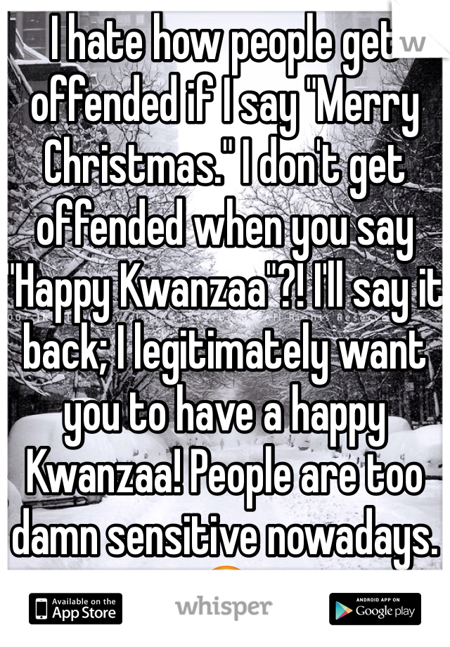 I hate how people get offended if I say "Merry Christmas." I don't get offended when you say "Happy Kwanzaa"?! I'll say it back; I legitimately want you to have a happy Kwanzaa! People are too damn sensitive nowadays. 😒