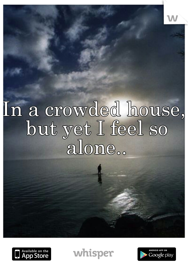 In a crowded house, but yet I feel so alone..
