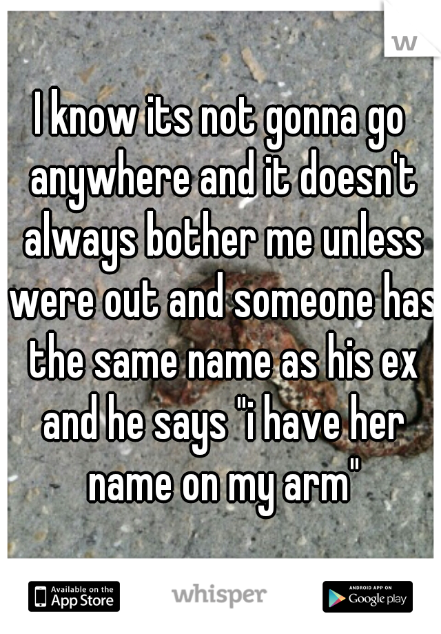 I know its not gonna go anywhere and it doesn't always bother me unless were out and someone has the same name as his ex and he says "i have her name on my arm"