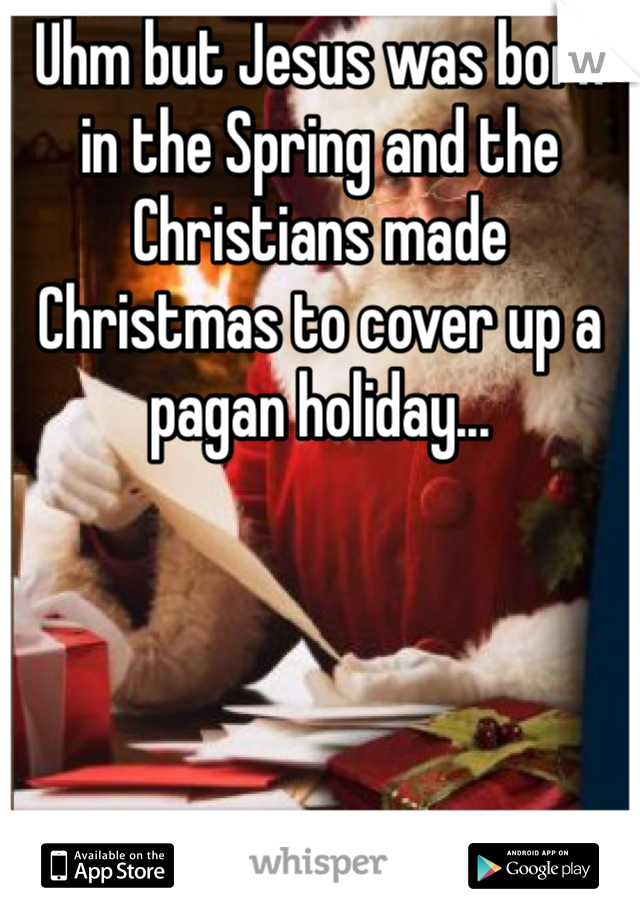 Uhm but Jesus was born in the Spring and the Christians made Christmas to cover up a pagan holiday... 