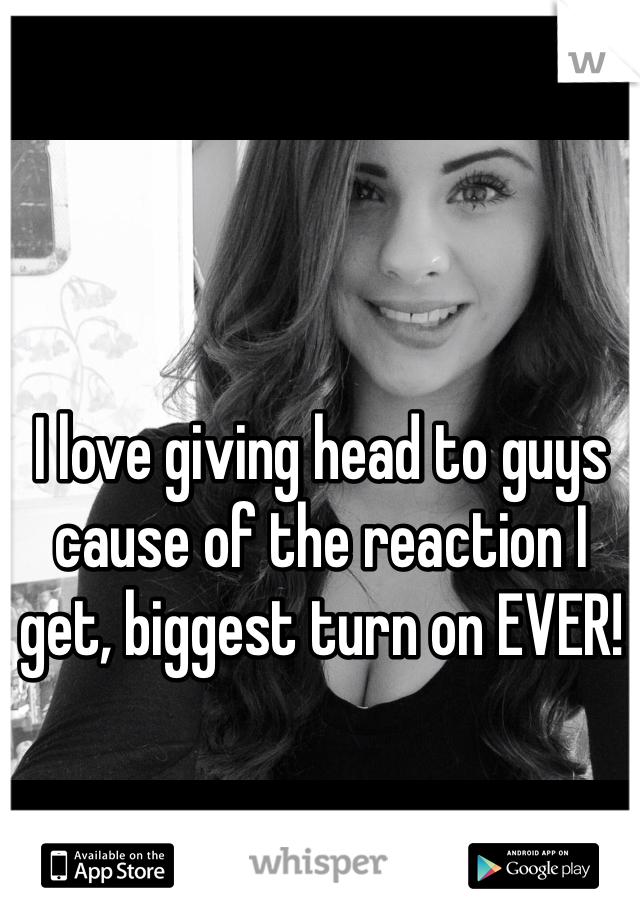 I love giving head to guys cause of the reaction I get, biggest turn on EVER! 