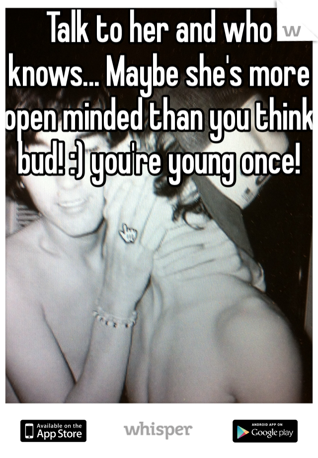Talk to her and who knows... Maybe she's more open minded than you think bud! :) you're young once! 