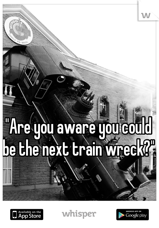"Are you aware you could be the next train wreck?"