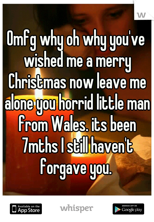 Omfg why oh why you've wished me a merry Christmas now leave me alone you horrid little man from Wales. its been 7mths I still haven't forgave you. 