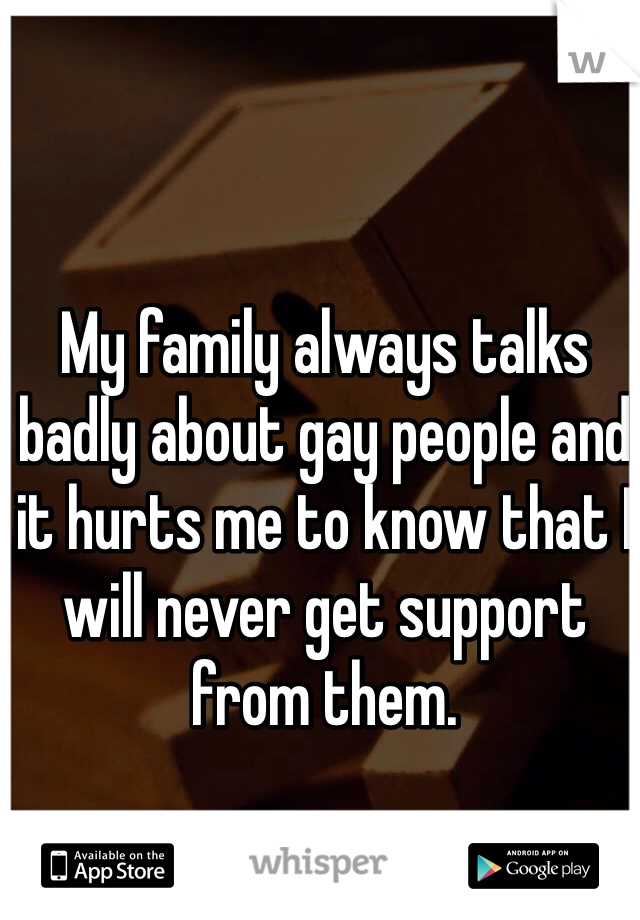 My family always talks badly about gay people and it hurts me to know that I will never get support from them. 
