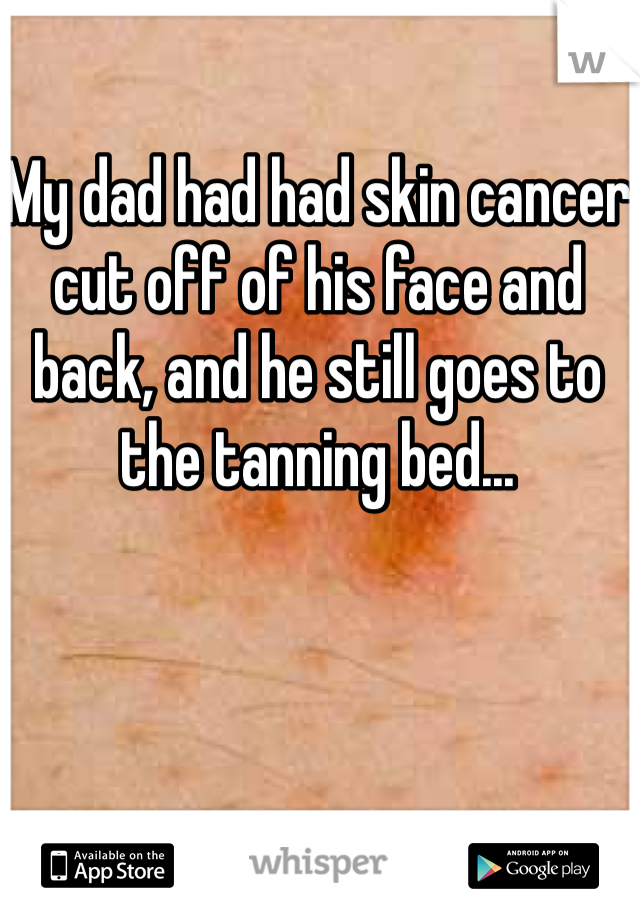 My dad had had skin cancer cut off of his face and back, and he still goes to the tanning bed...