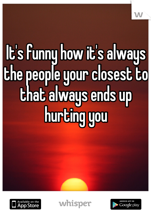 It's funny how it's always the people your closest to that always ends up hurting you