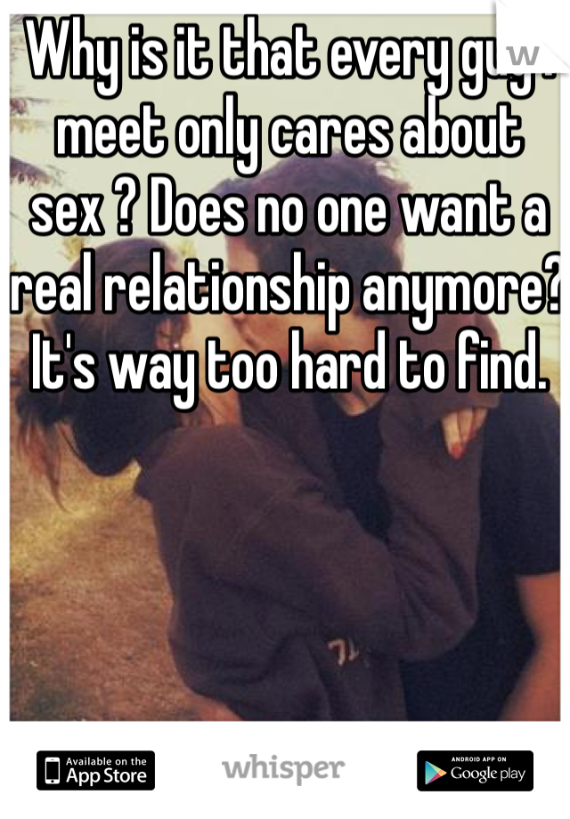 Why is it that every guy I meet only cares about sex ? Does no one want a real relationship anymore? It's way too hard to find.