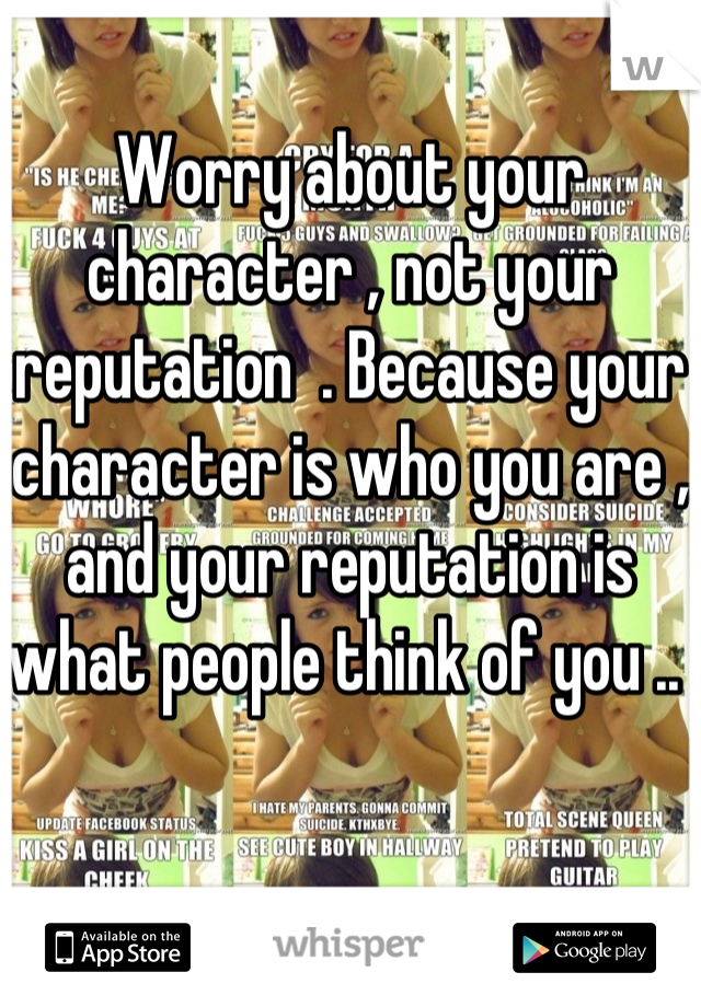 Worry about your character , not your reputation  . Because your character is who you are , and your reputation is what people think of you .. 