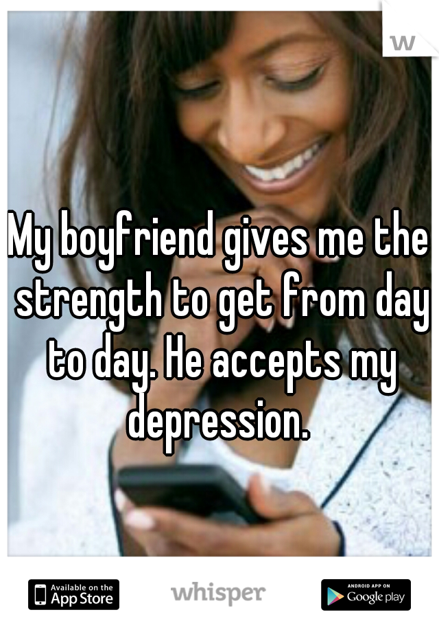 My boyfriend gives me the strength to get from day to day. He accepts my depression. 