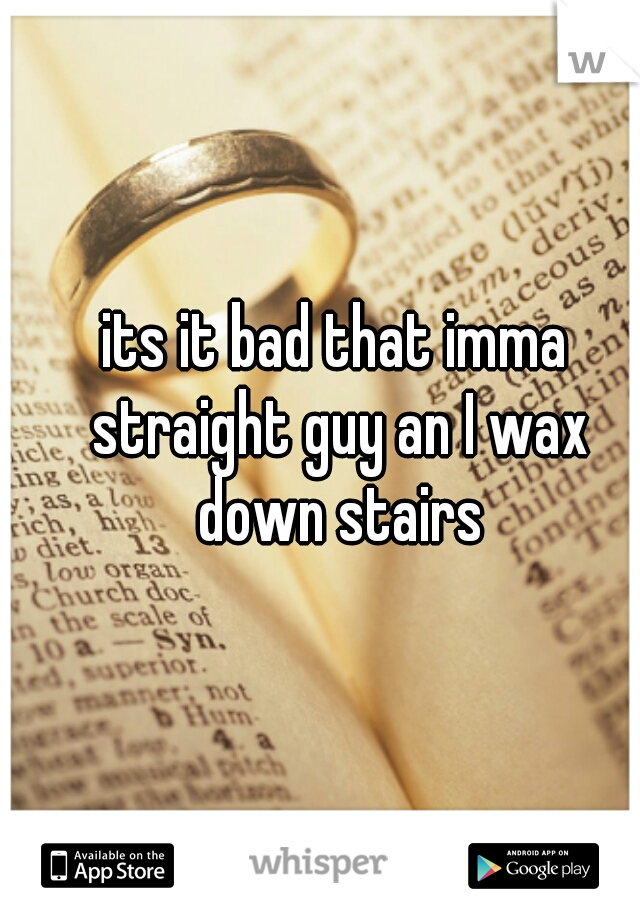 its it bad that imma straight guy an I wax down stairs
