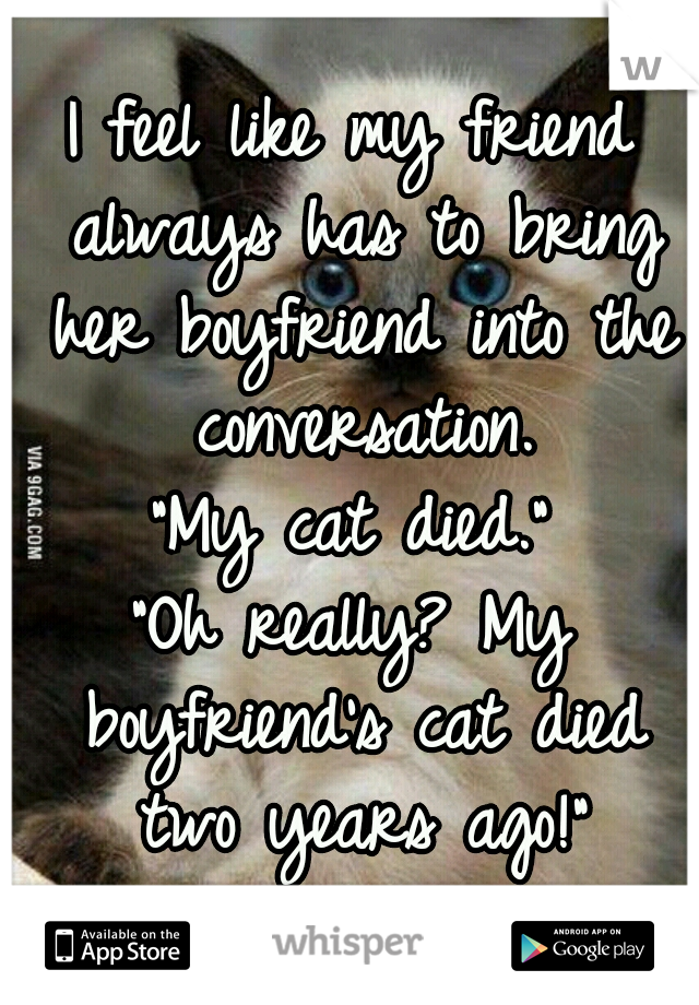 I feel like my friend always has to bring her boyfriend into the conversation.
"My cat died."
"Oh really? My boyfriend's cat died two years ago!"
