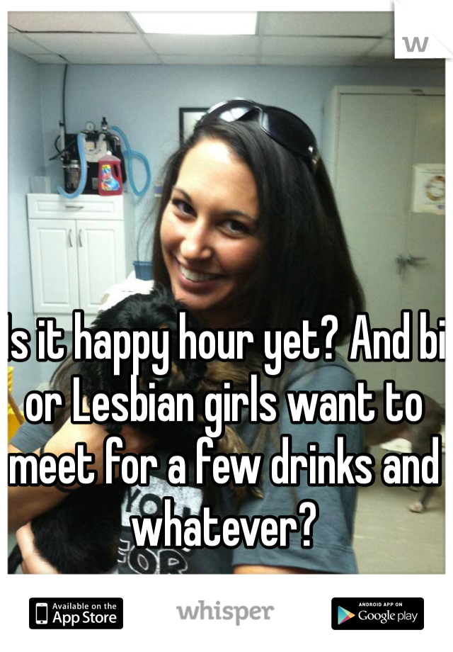 Is it happy hour yet? And bi or Lesbian girls want to meet for a few drinks and whatever?