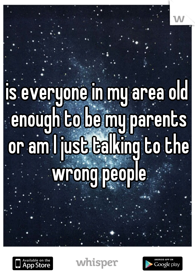 is everyone in my area old enough to be my parents or am I just talking to the wrong people