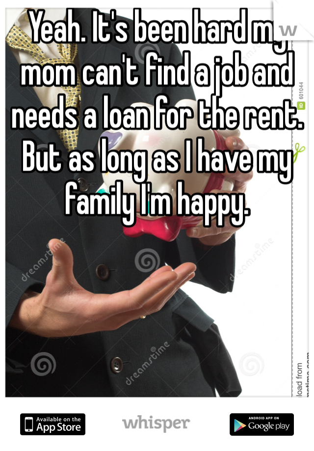 Yeah. It's been hard my mom can't find a job and needs a loan for the rent. But as long as I have my family I'm happy. 