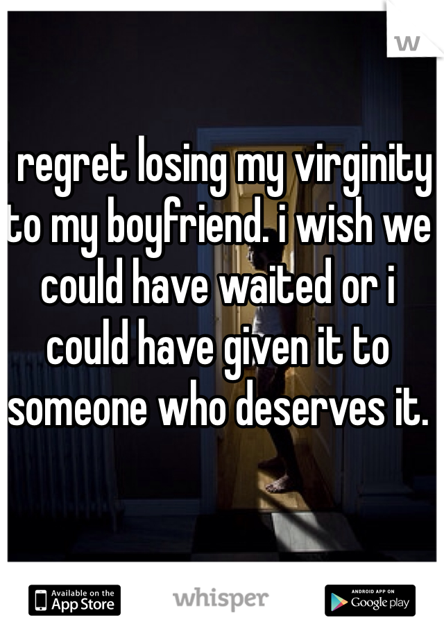 i regret losing my virginity to my boyfriend. i wish we could have waited or i could have given it to someone who deserves it. 