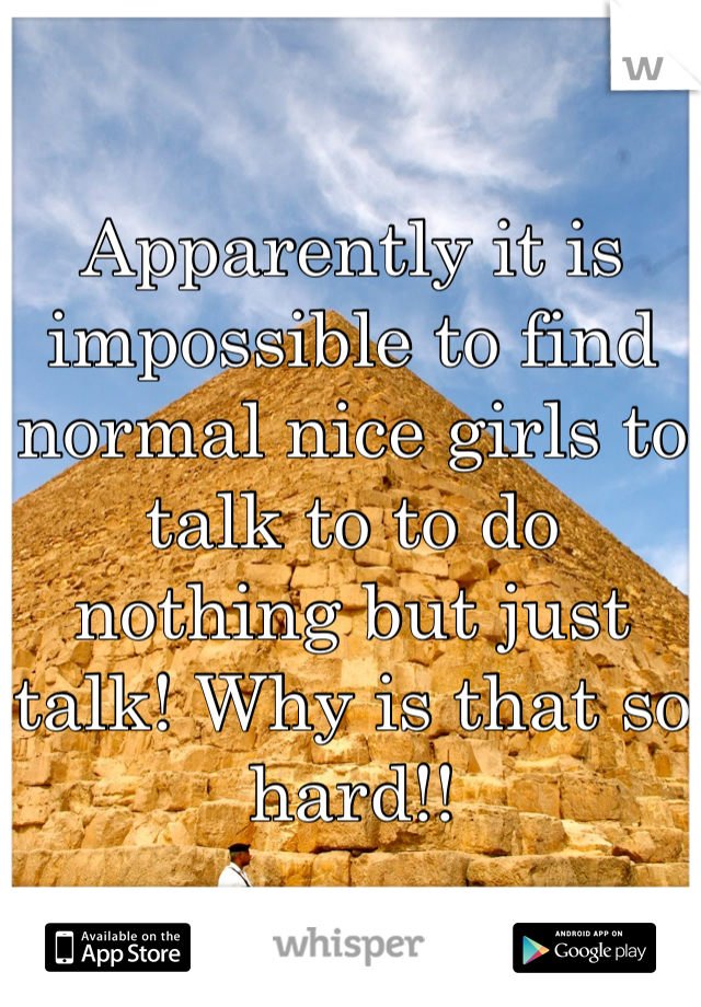 Apparently it is impossible to find normal nice girls to talk to to do nothing but just talk! Why is that so hard!!