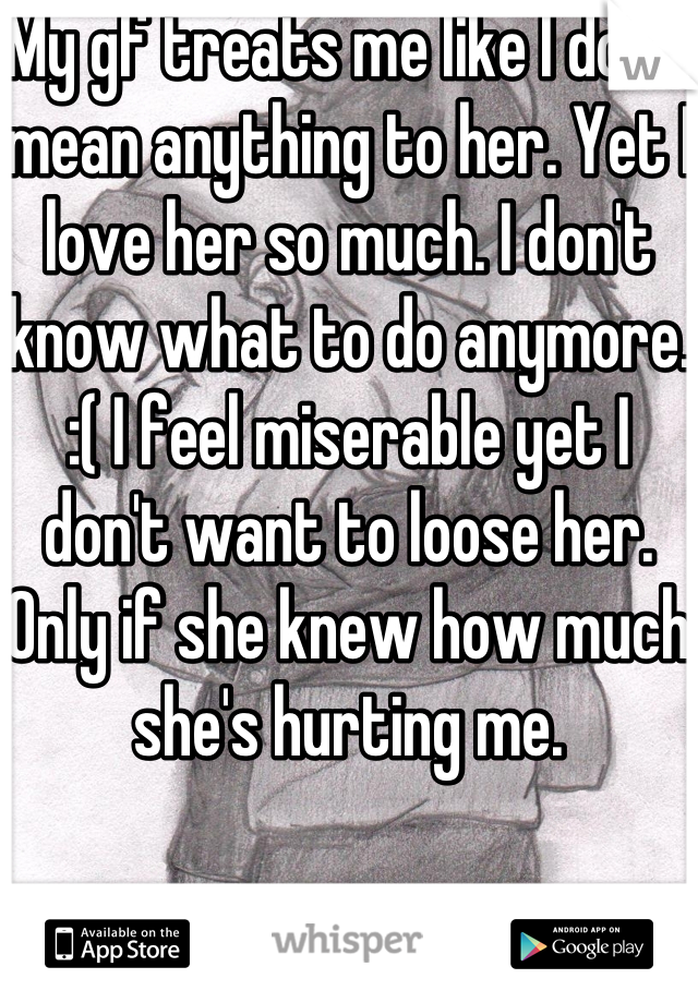 My gf treats me like I don't mean anything to her. Yet I love her so much. I don't know what to do anymore. :( I feel miserable yet I don't want to loose her. Only if she knew how much she's hurting me. 
