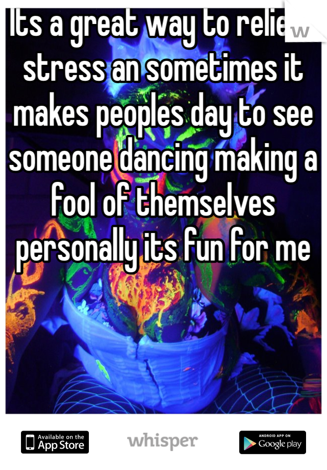 Its a great way to relieve stress an sometimes it makes peoples day to see someone dancing making a fool of themselves personally its fun for me