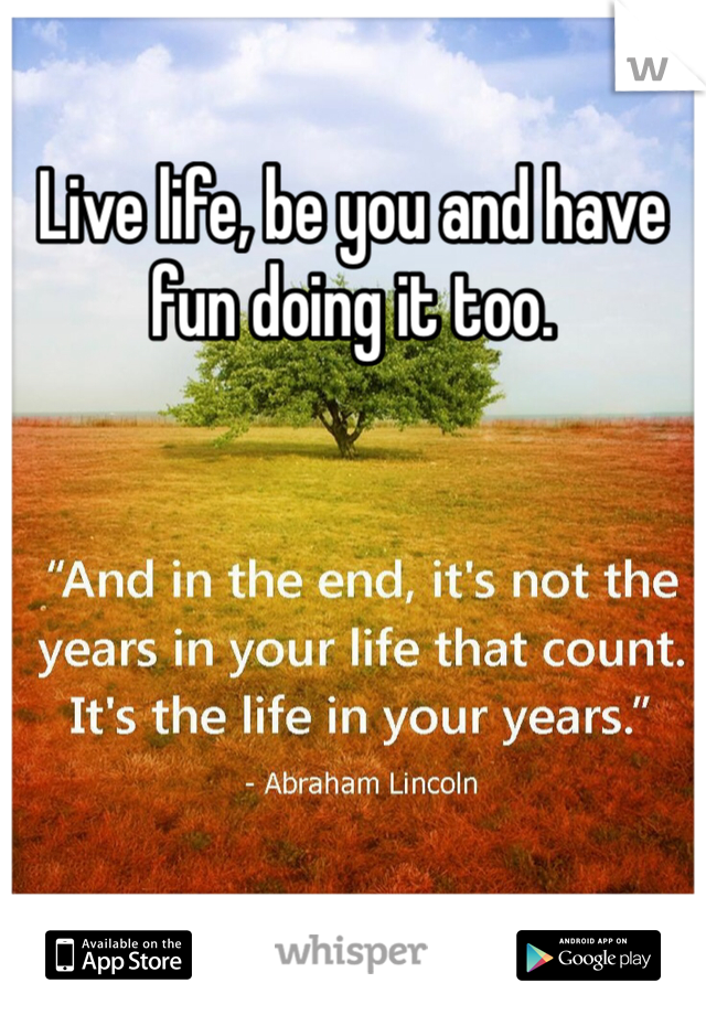 Live life, be you and have fun doing it too.