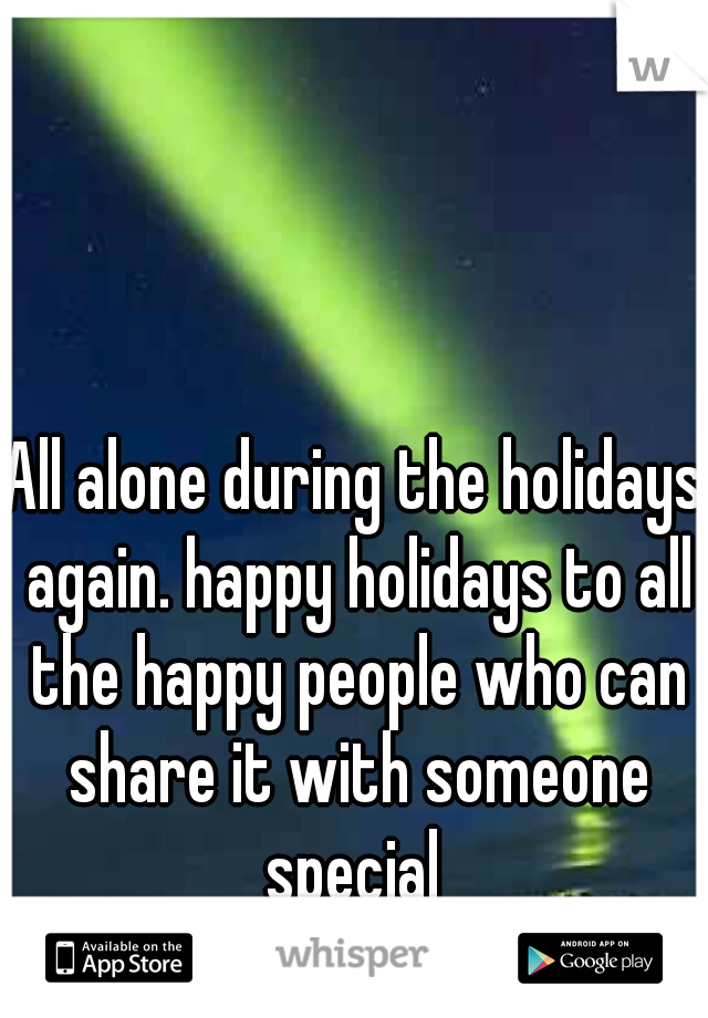 All alone during the holidays again. happy holidays to all the happy people who can share it with someone special 