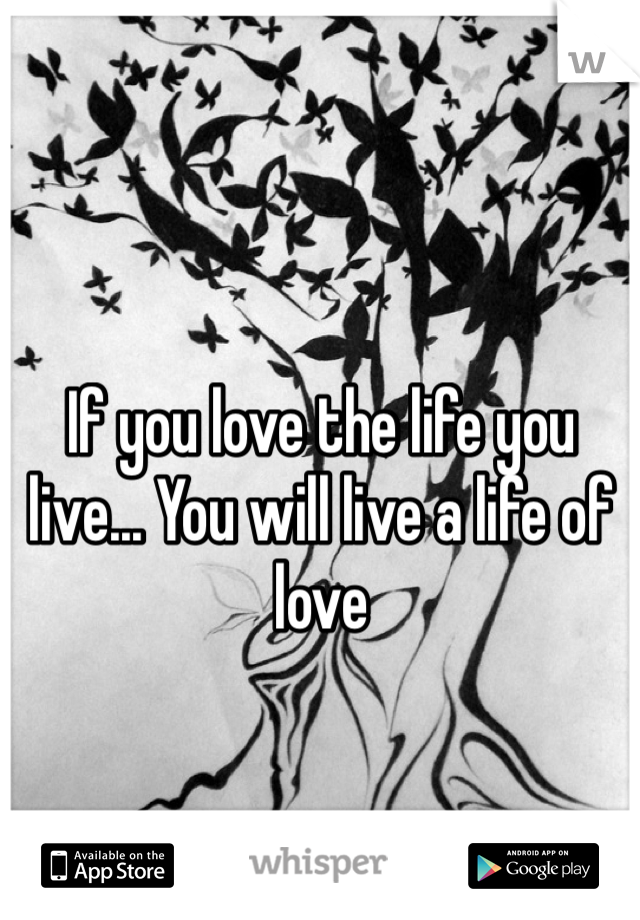 If you love the life you live... You will live a life of love