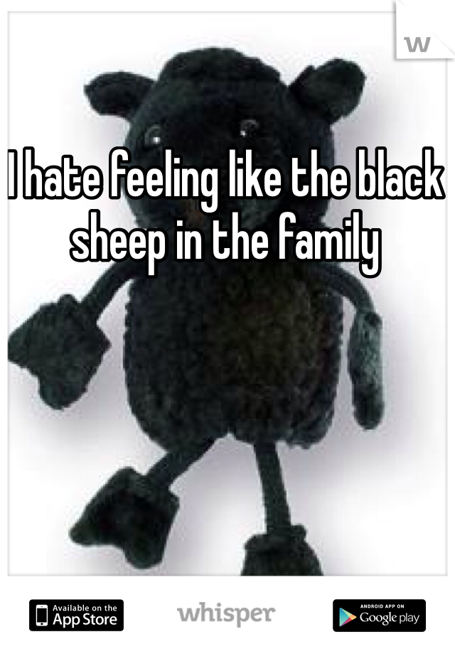 I hate feeling like the black sheep in the family 