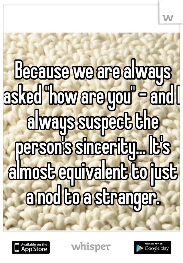Because we are always asked "how are you" - and I always suspect the person's sincerity... It's almost equivalent to just a nod to a stranger.