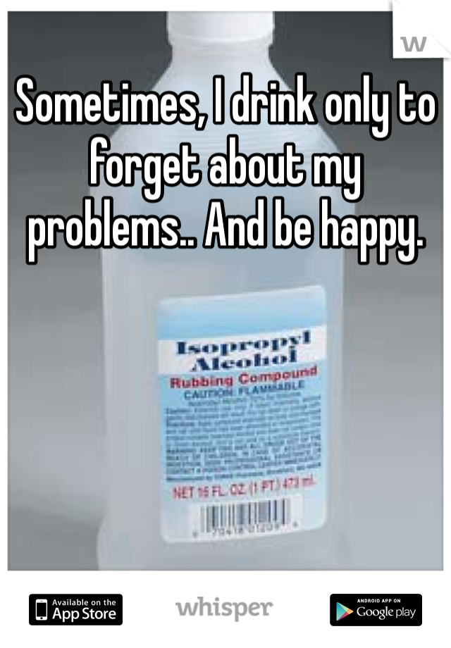 Sometimes, I drink only to forget about my problems.. And be happy.