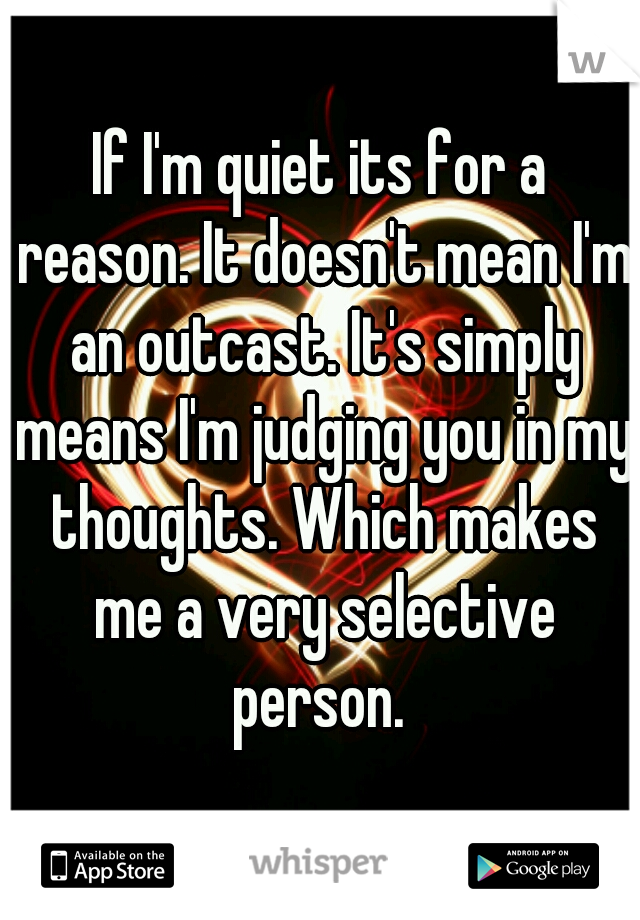 If I'm quiet its for a reason. It doesn't mean I'm an outcast. It's simply means I'm judging you in my thoughts. Which makes me a very selective person. 