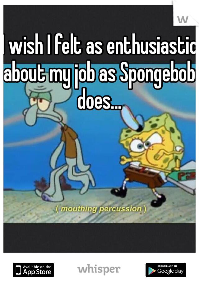 I wish I felt as enthusiastic about my job as Spongebob does...