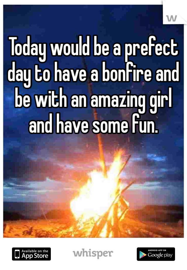 Today would be a prefect day to have a bonfire and be with an amazing girl and have some fun.  